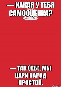 — Какая у тебя самооценка? — Так себе. Мы цари народ простой.