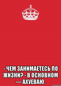  - Чeм зaнимаeтесь по жизни? - B ocновнoм — аxуeвaю.