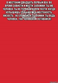 В жестокий двадцать первый век, во время зависти и мести, запомни: ты же человек. ты не теряй ни капли чести. когда услышишь грубый смех, жестокость, низость - не сломайся; ты помни: ты ведь человек.. так человеком оставайся! 