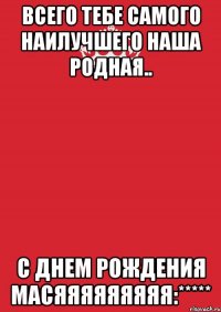 Всего тебе самого наилучшего наша родная.. С днем рождения масяяяяяяяяя:*****