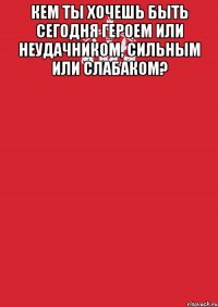 кем ты хочешь быть сегодня героем или неудачником, сильным или слабаком? 