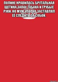 Полине нравилась брутальная щетина,запах табака и грубые руки, но муж упорно заставлял её следить за собой. 