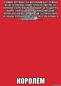 Я помню, братишка, как маленьким был, За мною везде ты и всюду ходил, Теперь же смотри –ка, какой богатырь, И вырос большой, да раздался и вширь! Тебя поздравляю с рождения Днем, Желаю успехов всегда и во всем! Сестричку свою не забудь, я прошу, Для этого стих я тебе и пишу. и чтобы был ты ................. КОРОЛЁМ