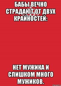 Бабы вечно страдают от двух крайностей: нет мужика и слишком много мужиков.