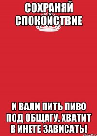 Сохраняй спокойствие и вали пить пиво под общагу, хватит в инете зависать!