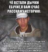 чё встали дычки ебучие,я вам счас расскажу историю: кто-то сказав на мою жэну просты Господи-твоя жэна целка?Я ему ни,а он мэни ну и хорошо,а то я думаю чо в нэи пызда шырэ колэса,хуй засунул,высунул а тут тоби и подарочек весений-какойто венерологический пиздец