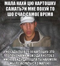 мала нахй цю картошку сажать?И мне похуй то шо счас самое время но садыты в 19:10 картошку-это только нарик можэ.Да я нэ тэбэ имею в виду.Да пошла ты нахуй!(як мы розасралыся з малою)