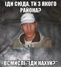 іди сюда, ти з якого района? всмислі "іди нахуй?"