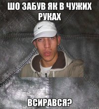 ШО ЗАБУВ ЯК В ЧУЖИХ РУКАХ ВСИРАВСЯ?