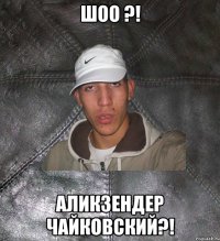 ШОО ?! АЛИКЗЕНДЕР ЧАЙКОВСКИЙ?!