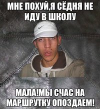 мне похуй,я сёдня не иду в школу Мала!Мы счас на маршрутку опоздаем!