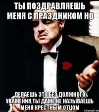 ты поздравляешь меня с праздником но делаешь это без должного уважения,ты даже не называешь меня крестным отцом