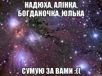 Надюха, Алiнка, Богданочка, Юлька Сумую за вами :((