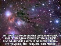  Материя - это просто энергия, сжатая вибрацией. Мы все - это одно сознание, которое ощущает себя субъективно. Смерти не существует. Жизнь - это только сон, мы - лишь свое воображение