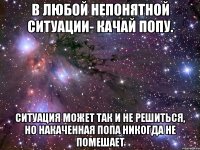 В любой непонятной ситуации- КАЧАЙ ПОПУ. Ситуация может так и не решиться, но накаченная попа никогда не помешает