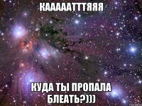 КАААААТТТЯЯЯ куда ты пропала блеать?)))