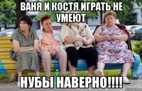 ваня и костя играть не умеют нубы наверно!!!!