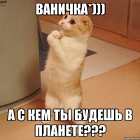 ВАНИЧКА*))) А С КЕМ ТЫ БУДЕШЬ В ПЛАНЕТЕ???