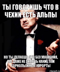 Ты говоришь что в чехии есть альпы но ты делаешь это без уважения, ты даже не знаешь какие там горнолыжные курорты