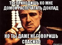 Ты приходишь ко мне домой распечатать доклад но ты даже не говоришь спасибо