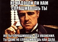 Не надоели ли нам спрашиваешь ты но ты спрашиваешь без уважения, ты даже не спрашиваешь как дела