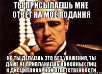 ты присылаешь мне ответ на моё подання но ты делаешь это без уважения, ты даже не привлакаешь виновных лиц к дисциплинарной ответственности