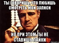 ты говоришь, что любишь смотреть мои записи но при этом ты не ставишь лайки