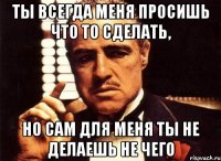 ты всегда меня просишь что то сделать, но сам для меня ты не делаешь не чего