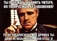 Ты просишь забанить читера, но ты просишь без уважения! Ты не предлагаешь мне дружбу, ты даже не называешь меня ОТЕЦ! :D