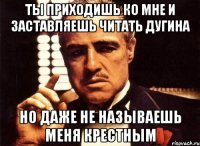 ТЫ ПРИХОДИШЬ КО МНЕ И ЗАСТАВЛЯЕШЬ ЧИТАТЬ ДУГИНА НО ДАЖЕ НЕ НАЗЫВАЕШЬ МЕНЯ КРЕСТНЫМ