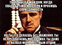 Ты пришел в мой дом, когда свадьба у моей дочери и просишь спрведливости Но ты это делаешь без уважения, ты не предлагаешь мне дружбу, ты даже не назвал меня крестным отцом