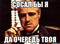 Сосал бы я Да очередь твоя