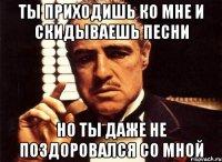 ТЫ ПРИХОДИШЬ КО МНЕ И СКИДЫВАЕШЬ ПЕСНИ НО ТЫ ДАЖЕ НЕ ПОЗДОРОВАЛСЯ СО МНОЙ