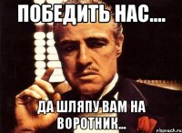 Победить нас.... Да шляпу вам на воротник...