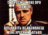 ТИ ПРОСИШ МЕНЕ ПРО ПОМІЧ АЛЕ НАВІТЬ НЕ НАЗИВАЄШ МЕНЕ ХРЕСНИЙ БАТЬКО