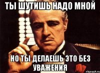 Ты шутишь надо мной Но ты делаешь это без уважения