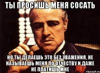 ТЫ ПРОСИШЬ МЕНЯ СОСАТЬ НО ТЫ ДЕЛАЕШЬ ЭТО БЕЗ УВАЖЕНИЯ, НЕ НАЗЫВАЕШЬ МЕНЯ ПО ОТЧЕСТВУ И ДАЖЕ НЕ ПЛАТИШЬ МНЕ