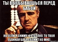 ты выебываешься перед бабой но если я сниму футболку, то твоя ебанная баба сбежит ко мне!