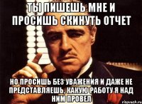 ты пишешь мне и просишь скинуть отчет но просишь без уважения и даже не представляешь, какую работу я над ним провел