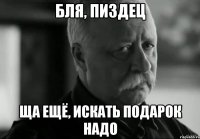 бля, пиздец ща ещё, искать подарок надо