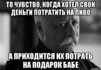 то чувство, когда хотел свои деньги потратить на пиво а приходится их потрать на подарок бабе