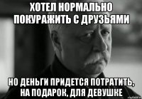 хотел нормально покуражить с друзьями но деньги придется потратить, на подарок, для девушке