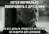 хотел нормально покуражить с друзьями но все деньги, придется потратить на подарок для девушки