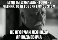 если ты думаешь что он не четкий, то не говори ему об этом не огорчай Леонида Аркадьевича