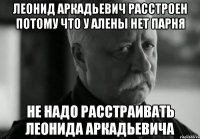 ЛЕОНИД АРКАДЬЕВИЧ РАССТРОЕН ПОТОМУ ЧТО У АЛЕНЫ НЕТ ПАРНЯ НЕ НАДО РАССТРАИВАТЬ ЛЕОНИДА АРКАДЬЕВИЧА