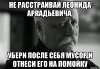 Не расстраивай Леонида Аркадьевича, убери после себя мусор и отнеси его на помойку