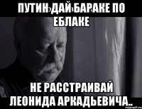 Путин дай Бараке по еблаке НЕ РАССТРАИВАЙ ЛЕОНИДА АРКАДЬЕВИЧА..