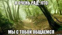 Я ОЧЕНЬ РАД ,ЧТО МЫ С ТОБОЙ ОБЩАЕМСЯ