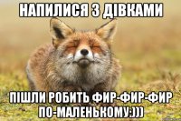 НАПИЛИСЯ З ДІВКАМИ ПІШЛИ РОБИТЬ ФИР-ФИР-ФИР ПО-МАЛЕНЬКОМУ:)))