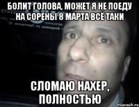 Болит голова, может я не поеду на сорены 8 марта всё таки Сломаю нахер, полностью